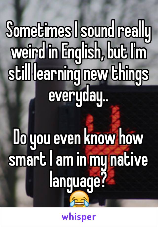 Sometimes I sound really weird in English, but I'm still learning new things everyday..

Do you even know how smart I am in my native language?
😂