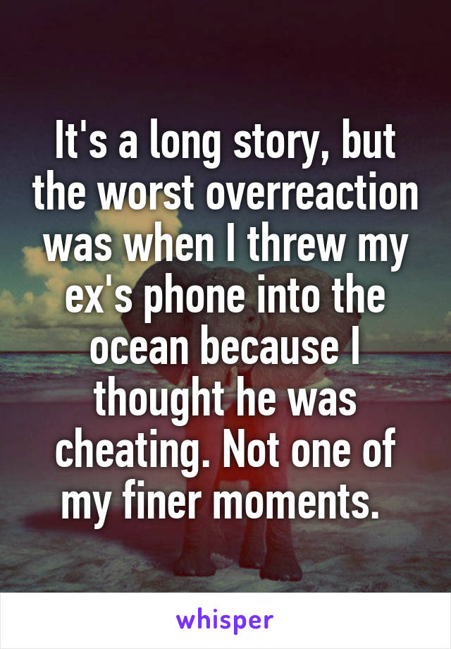 It's a long story, but the worst overreaction was when I threw my ex's phone into the ocean because I thought he was cheating. Not one of my finer moments. 