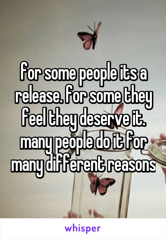 for some people its a release. for some they feel they deserve it. many people do it for many different reasons