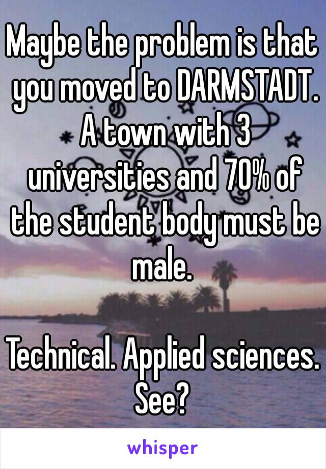 Maybe the problem is that you moved to DARMSTADT. A town with 3 universities and 70% of the student body must be male. 

Technical. Applied sciences. See? 