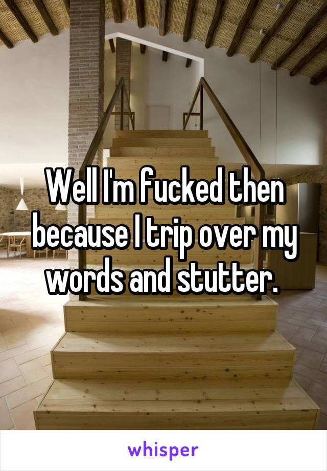 Well I'm fucked then because I trip over my words and stutter. 