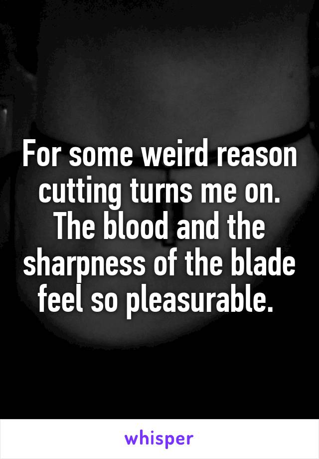 For some weird reason cutting turns me on. The blood and the sharpness of the blade feel so pleasurable. 