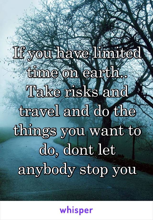 If you have limited time on earth.. Take risks and travel and do the things you want to do, dont let anybody stop you