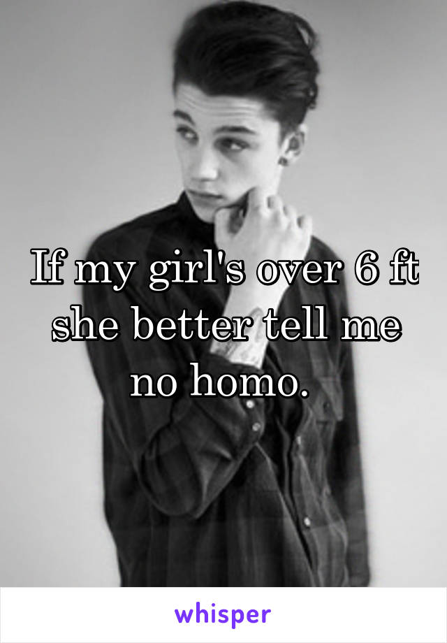 If my girl's over 6 ft she better tell me no homo. 