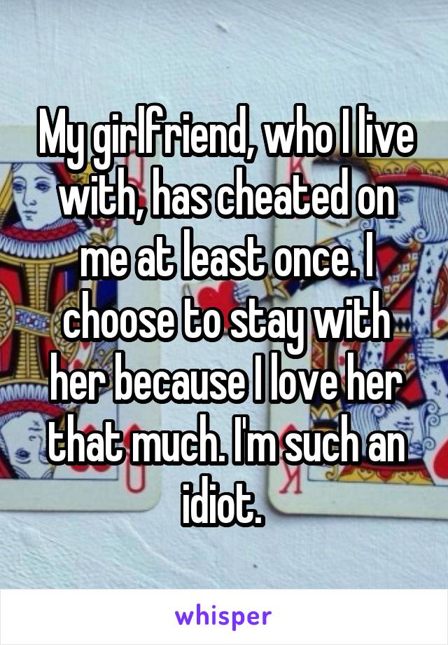 My girlfriend, who I live with, has cheated on me at least once. I choose to stay with her because I love her that much. I'm such an idiot. 