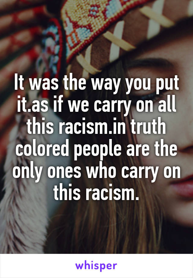 It was the way you put it.as if we carry on all this racism.in truth colored people are the only ones who carry on this racism.