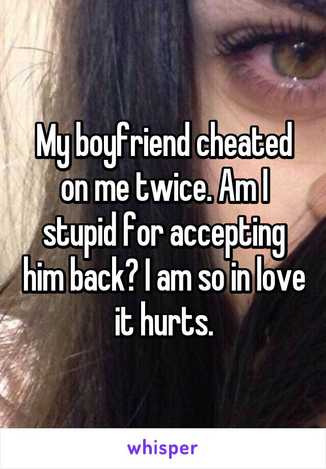 My boyfriend cheated on me twice. Am I stupid for accepting him back? I am so in love it hurts.