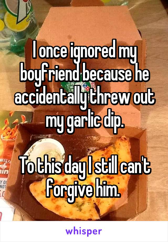 I once ignored my boyfriend because he accidentally threw out my garlic dip.

To this day I still can't forgive him. 