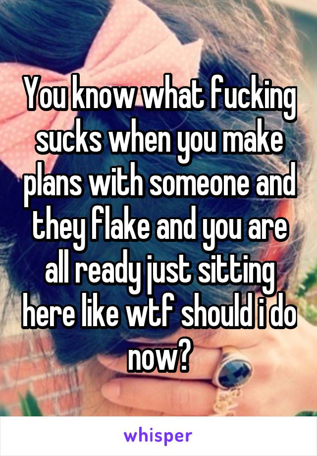 You know what fucking sucks when you make plans with someone and they flake and you are all ready just sitting here like wtf should i do now?