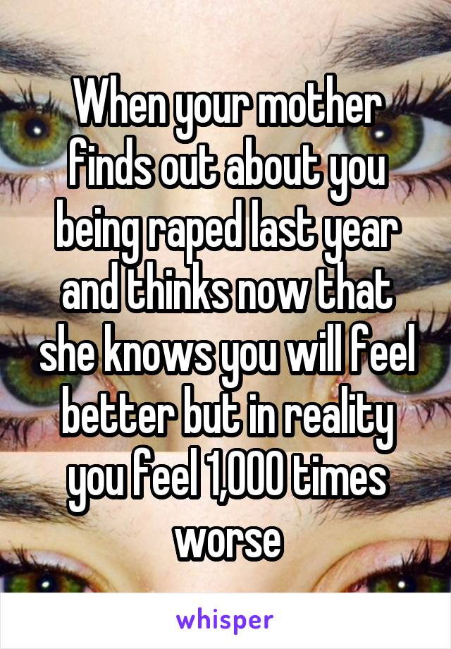 When your mother finds out about you being raped last year and thinks now that she knows you will feel better but in reality you feel 1,000 times worse