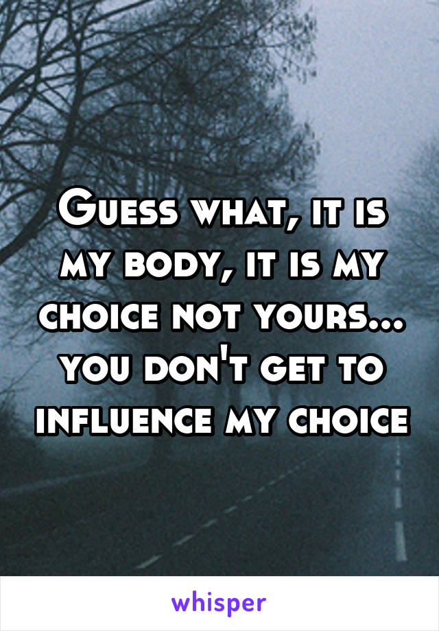 Guess what, it is my body, it is my choice not yours... you don't get to influence my choice