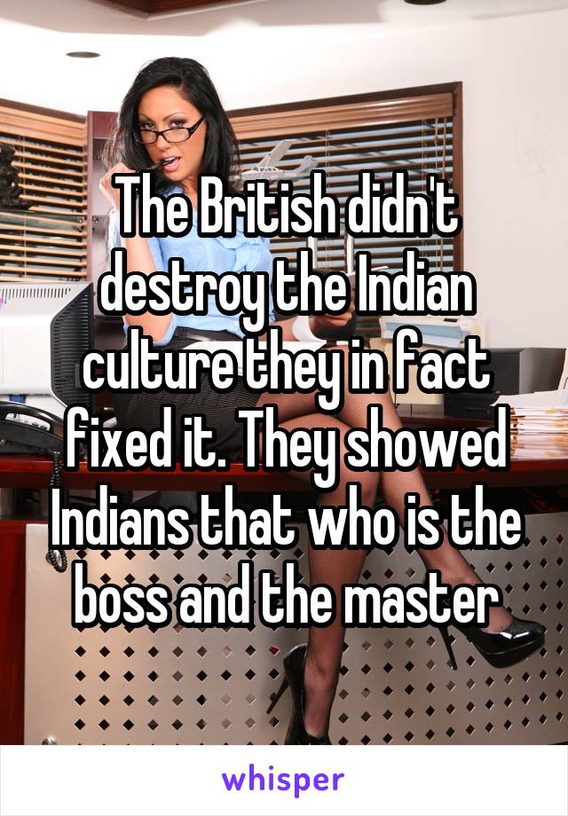 The British didn't destroy the Indian culture they in fact fixed it. They showed Indians that who is the boss and the master