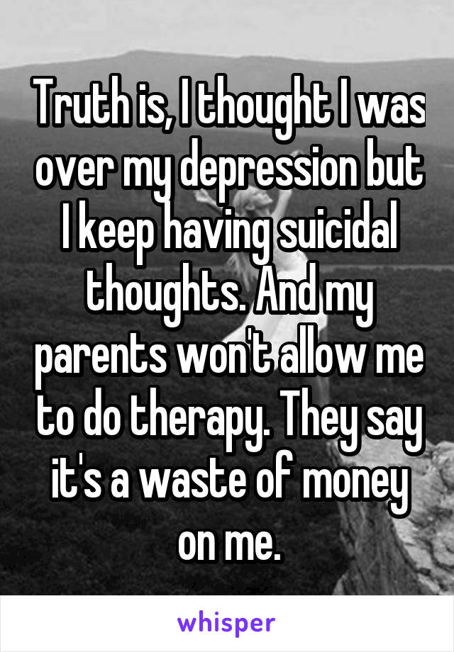 Truth is, I thought I was over my depression but I keep having suicidal thoughts. And my parents won't allow me to do therapy. They say it's a waste of money on me.