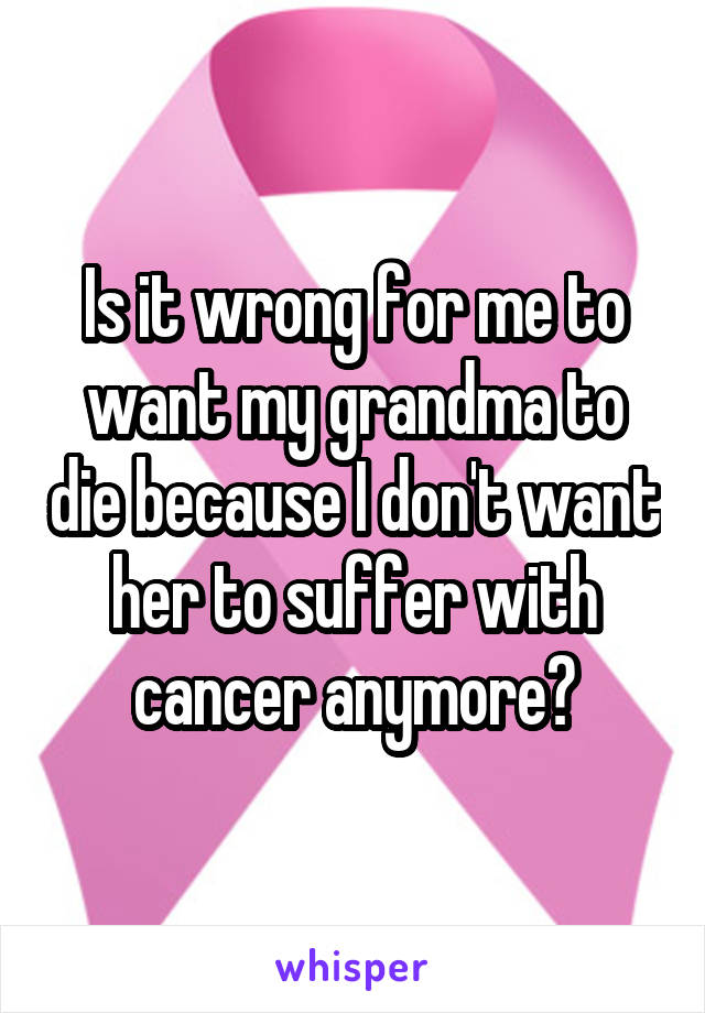 Is it wrong for me to want my grandma to die because I don't want her to suffer with cancer anymore?