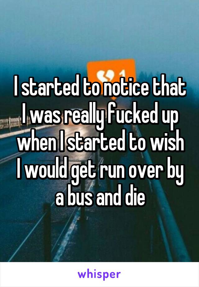 I started to notice that I was really fucked up when I started to wish I would get run over by a bus and die
