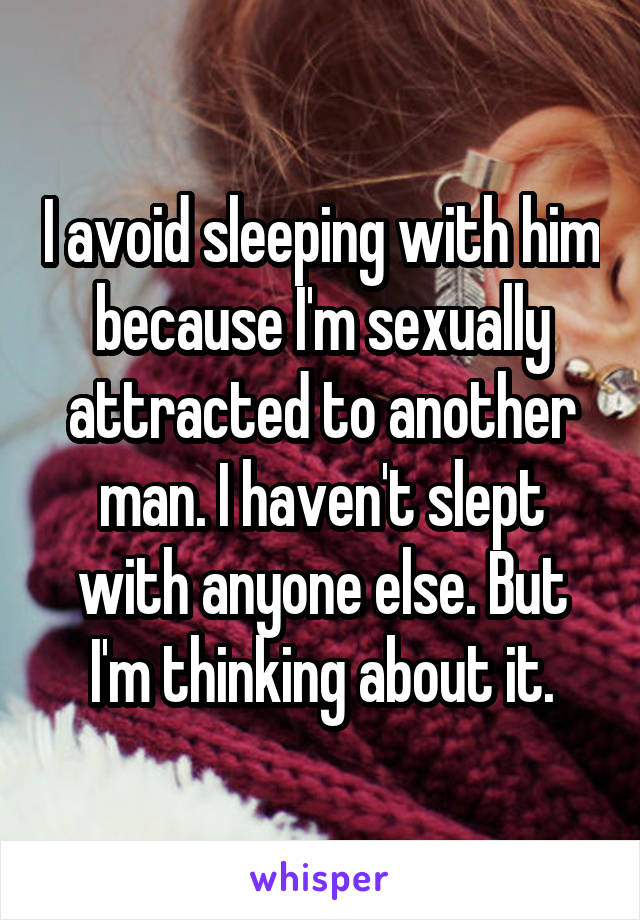 I avoid sleeping with him because I'm sexually attracted to another man. I haven't slept with anyone else. But I'm thinking about it.