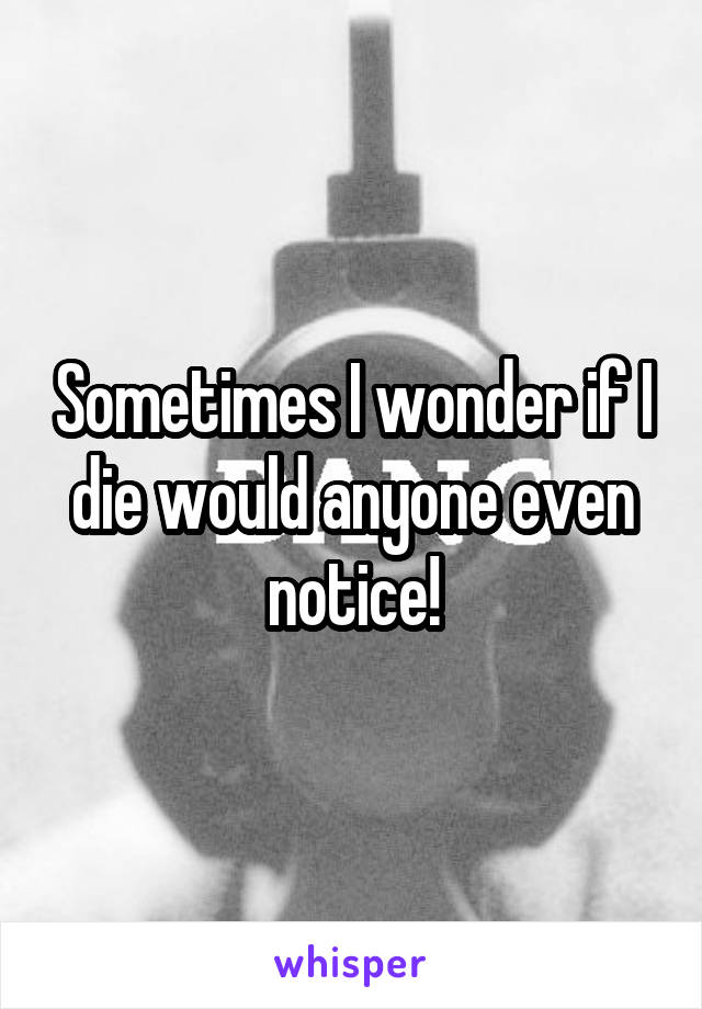 Sometimes I wonder if I die would anyone even notice!