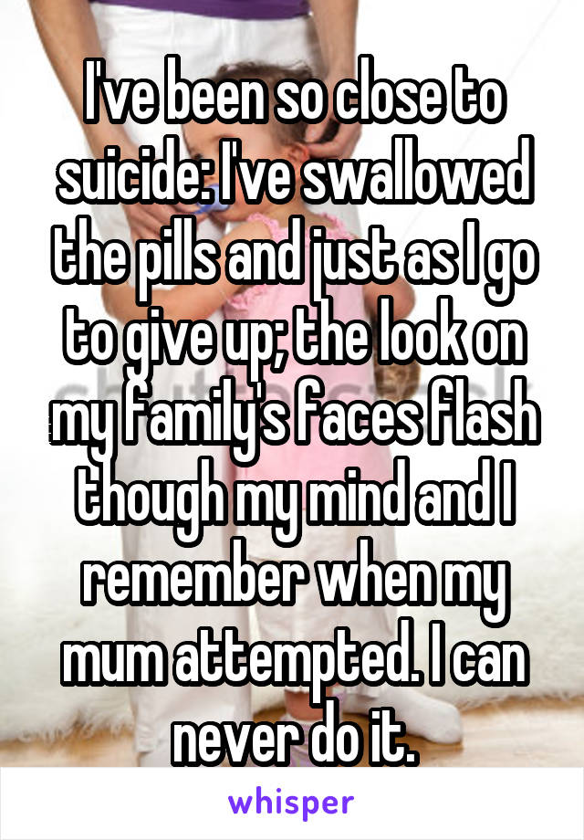 I've been so close to suicide: I've swallowed the pills and just as I go to give up; the look on my family's faces flash though my mind and I remember when my mum attempted. I can never do it.