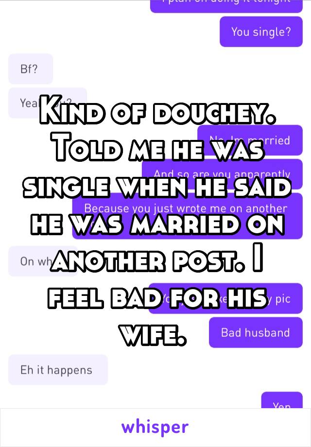 Kind of douchey. Told me he was single when he said he was married on another post. I feel bad for his wife. 