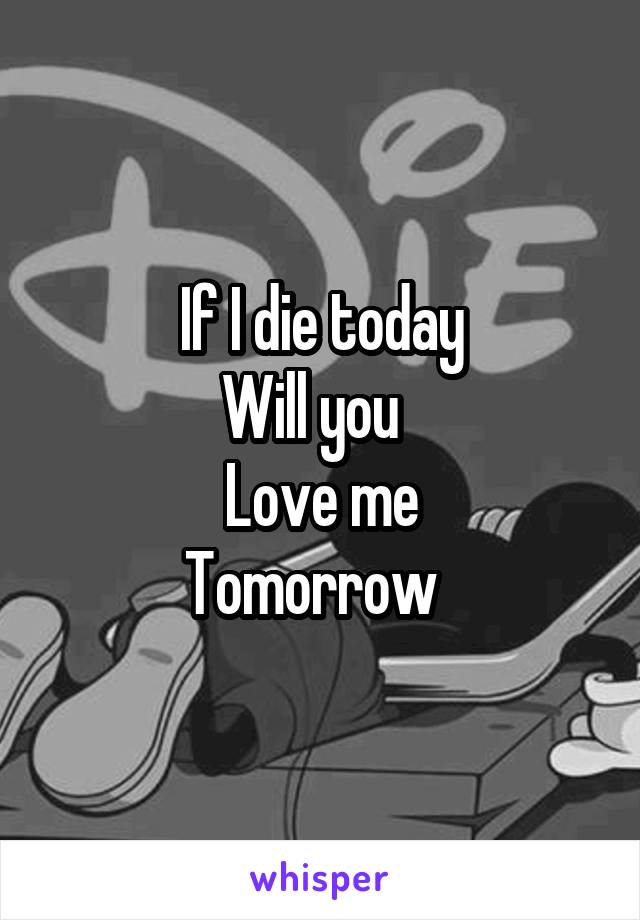 If I die today
Will you  
Love me
Tomorrow  