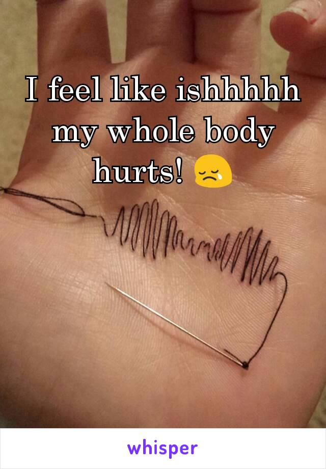 I feel like ishhhhh my whole body hurts! 😢