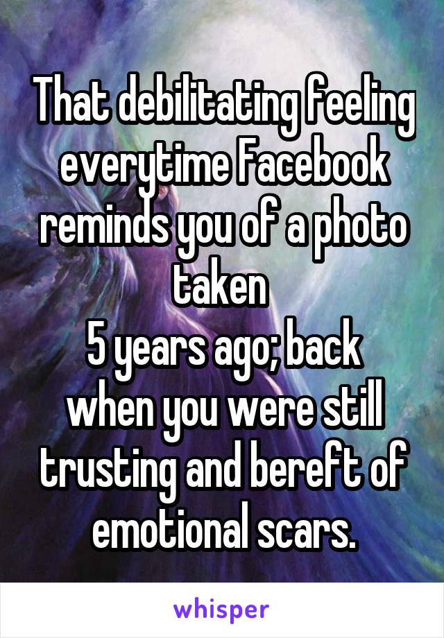 That debilitating feeling everytime Facebook reminds you of a photo taken 
5 years ago; back when you were still trusting and bereft of emotional scars.