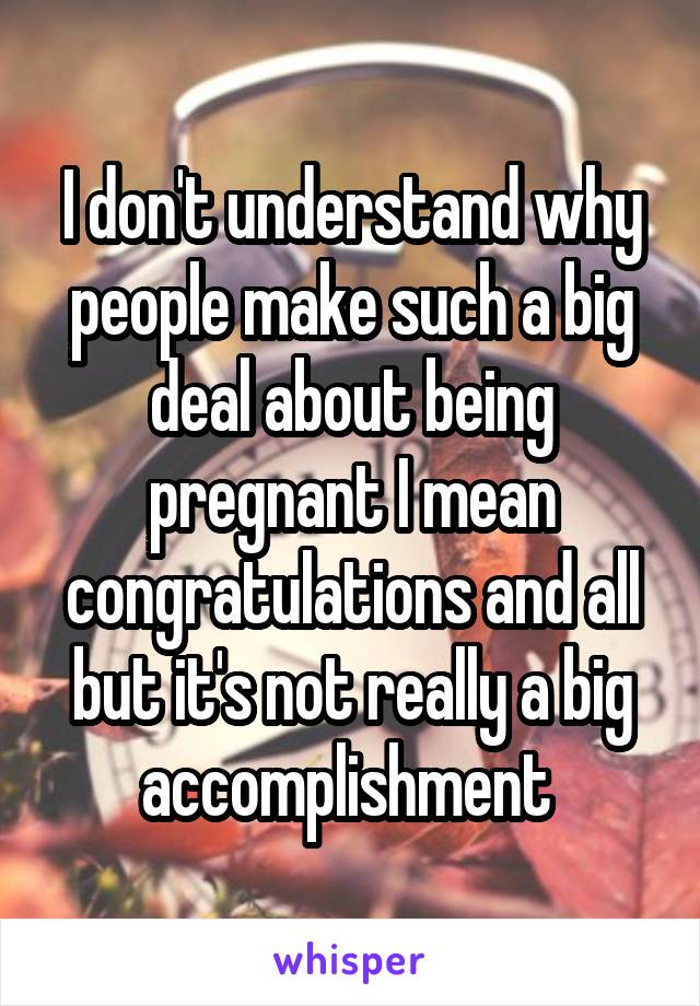 I don't understand why people make such a big deal about being pregnant I mean congratulations and all but it's not really a big accomplishment 