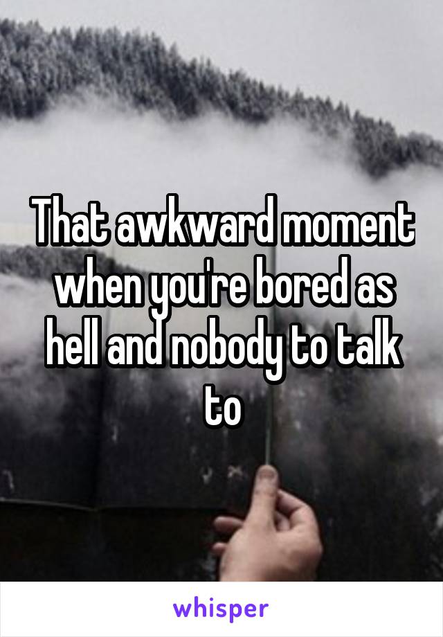 That awkward moment when you're bored as hell and nobody to talk to