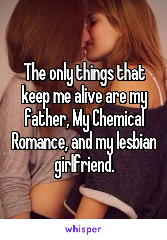 The only things that keep me alive are my father, My Chemical Romance, and my lesbian girlfriend.