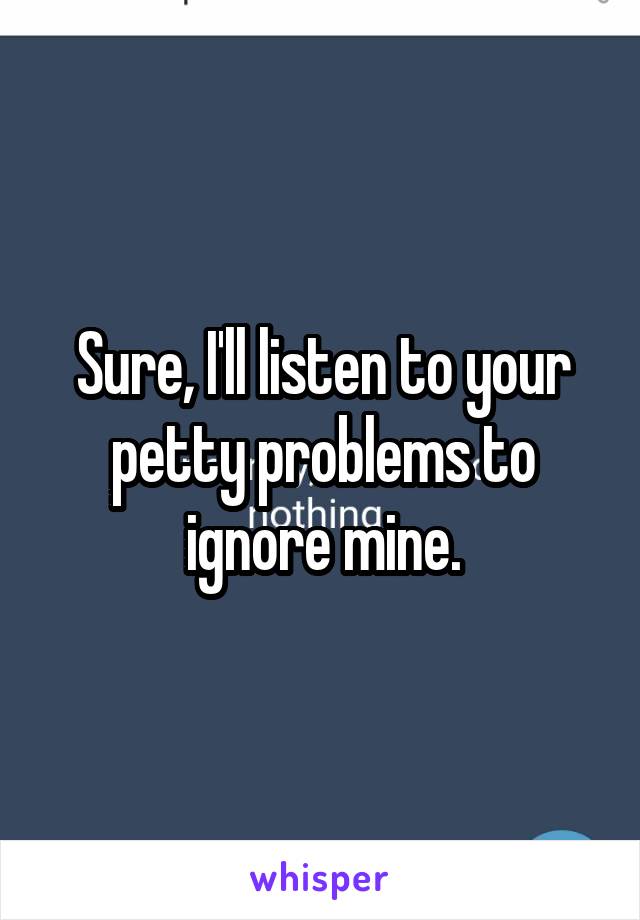 Sure, I'll listen to your petty problems to ignore mine.