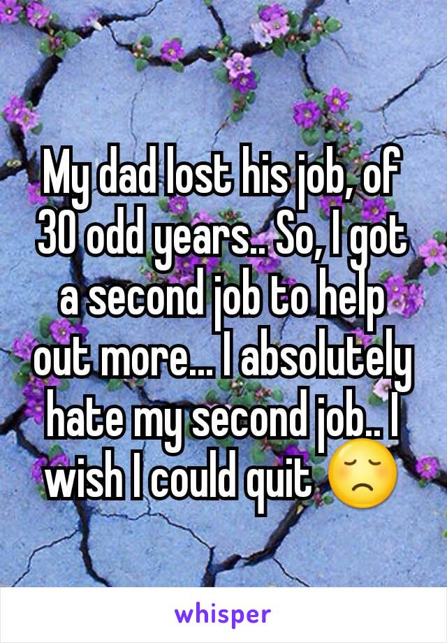 My dad lost his job, of 30 odd years.. So, I got a second job to help out more... I absolutely hate my second job.. I wish I could quit 😞