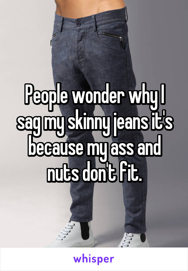 People wonder why I sag my skinny jeans it's because my ass and nuts don't fit.