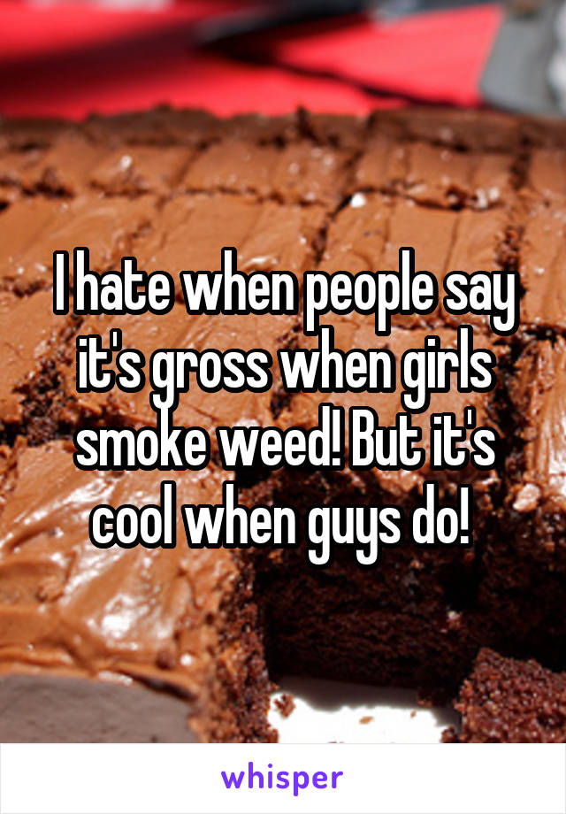 I hate when people say it's gross when girls smoke weed! But it's cool when guys do! 