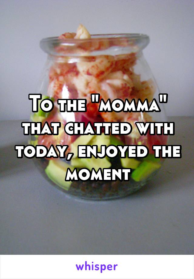 To the "momma" that chatted with today, enjoyed the moment