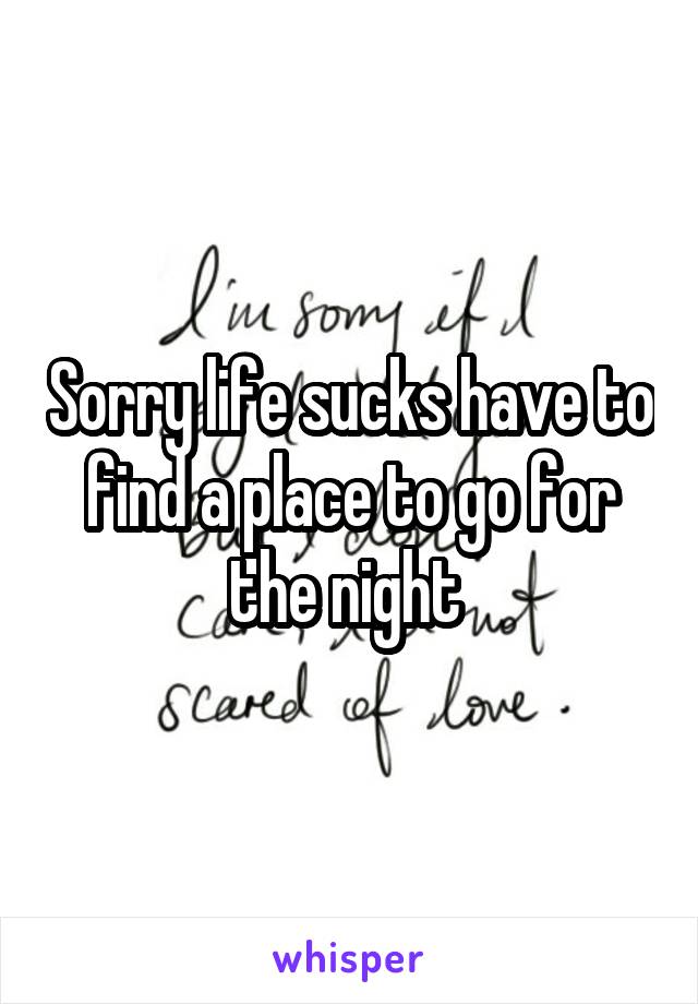 Sorry life sucks have to find a place to go for the night 