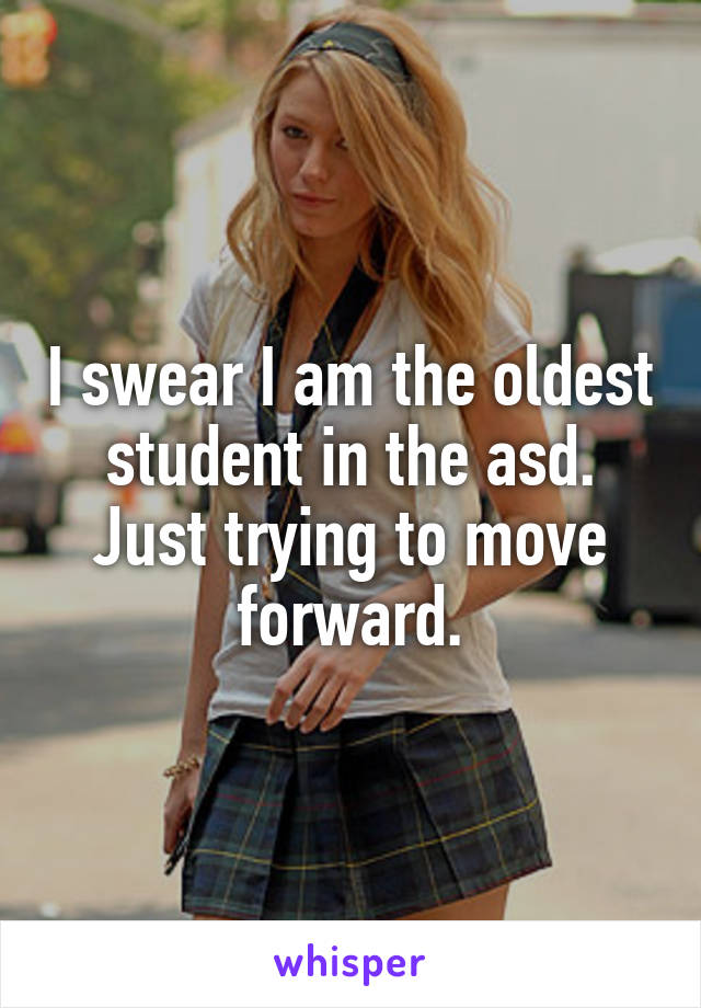 I swear I am the oldest student in the asd. Just trying to move forward.