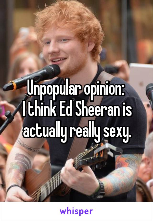 Unpopular opinion: 
I think Ed Sheeran is actually really sexy.