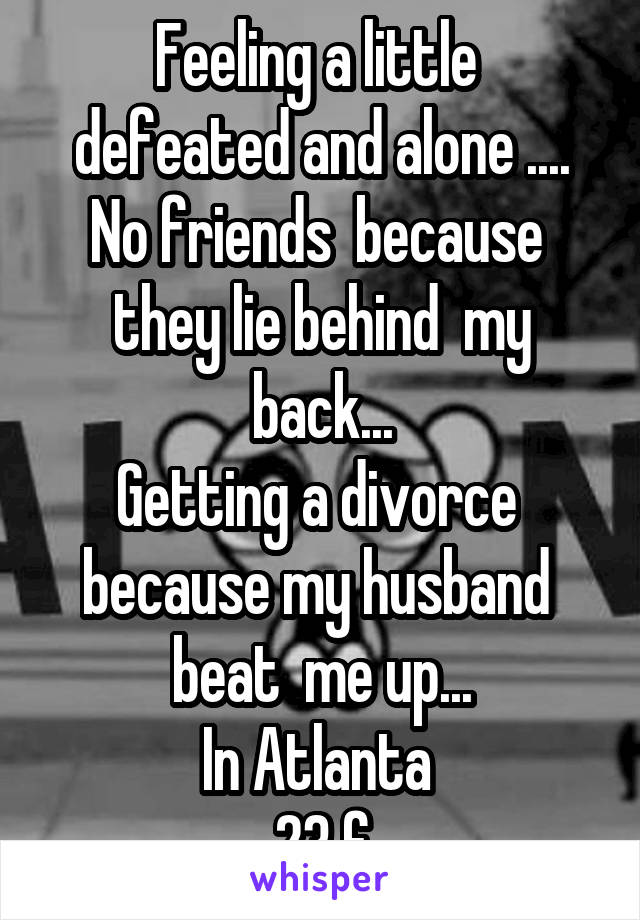 Feeling a little  defeated and alone ....
No friends  because  they lie behind  my back...
Getting a divorce  because my husband  beat  me up...
In Atlanta 
23 f