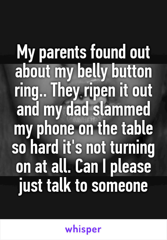 My parents found out about my belly button ring.. They ripen it out and my dad slammed my phone on the table so hard it's not turning on at all. Can I please just talk to someone