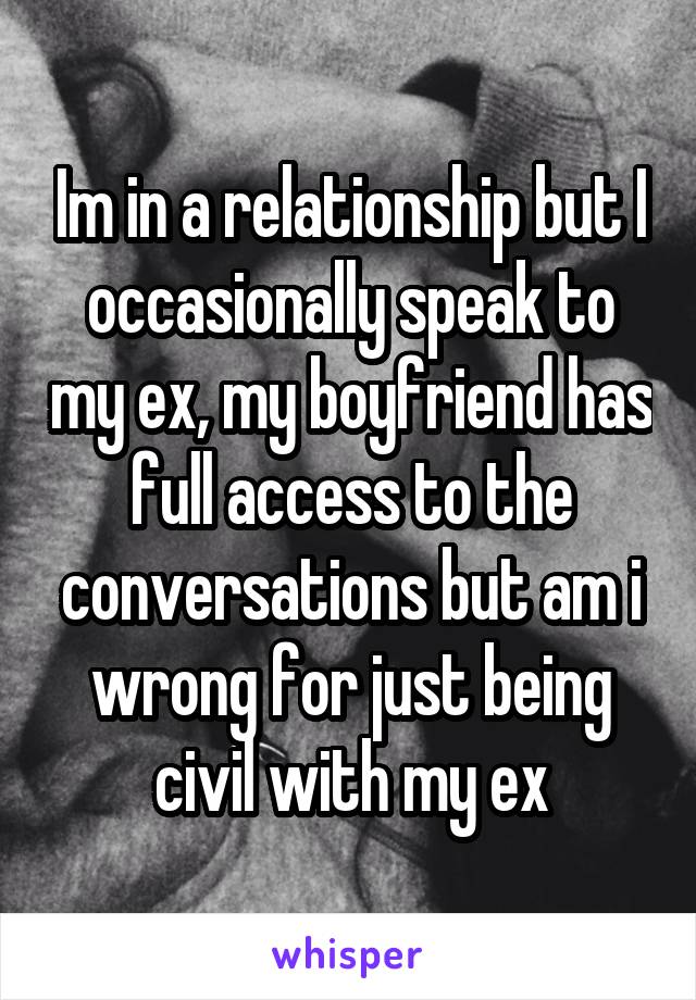 Im in a relationship but I occasionally speak to my ex, my boyfriend has full access to the conversations but am i wrong for just being civil with my ex