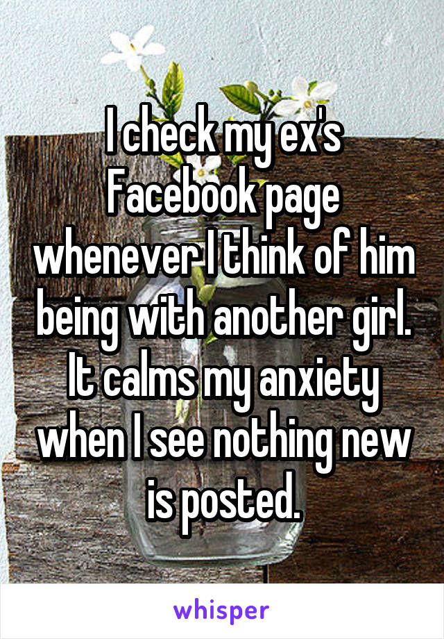 I check my ex's Facebook page whenever I think of him being with another girl. It calms my anxiety when I see nothing new is posted.