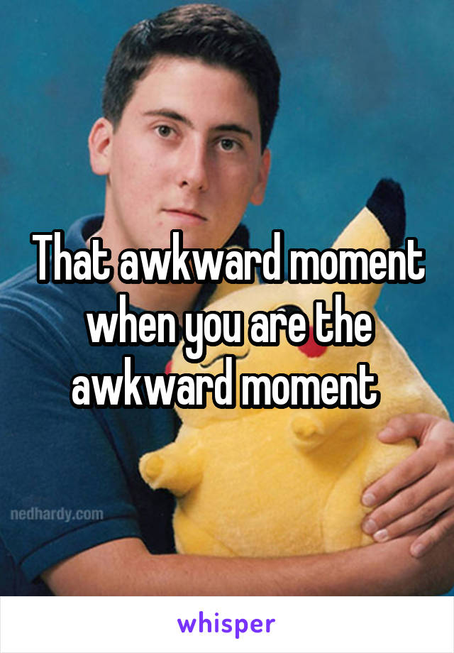That awkward moment when you are the awkward moment 
