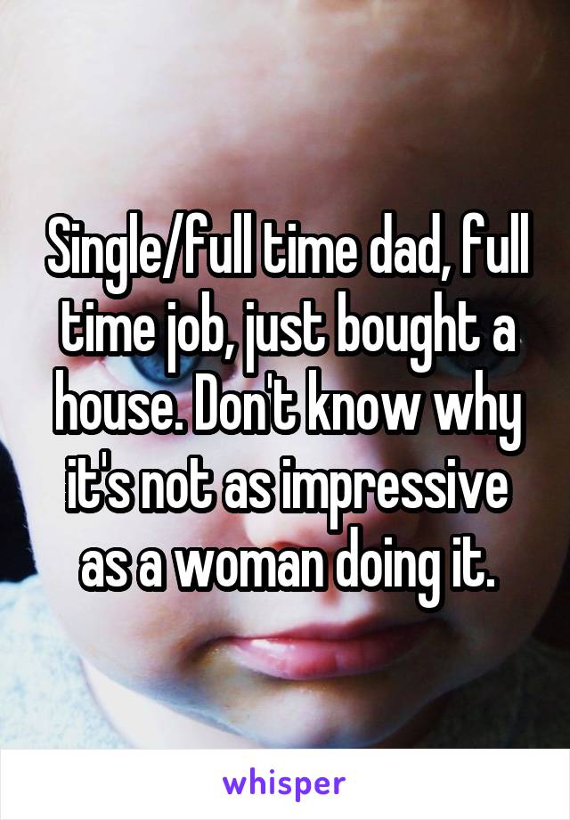 Single/full time dad, full time job, just bought a house. Don't know why it's not as impressive as a woman doing it.