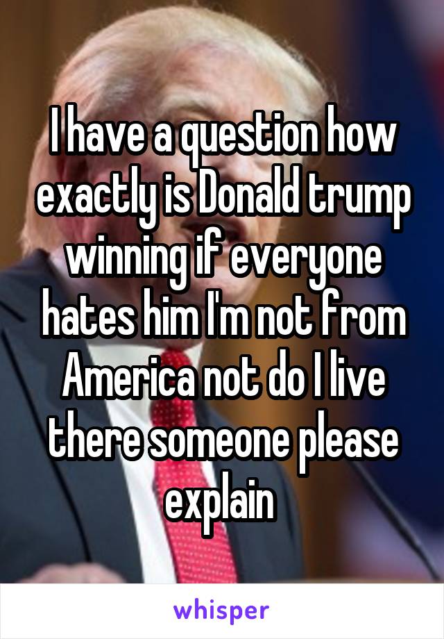 I have a question how exactly is Donald trump winning if everyone hates him I'm not from America not do I live there someone please explain 