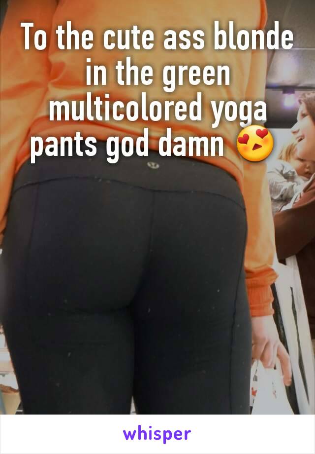 To the cute ass blonde in the green multicolored yoga pants god damn 😍 