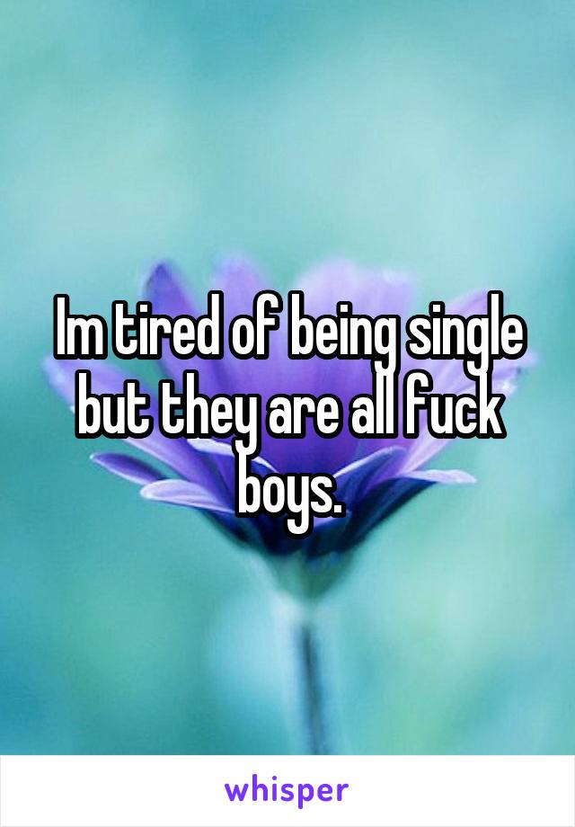 Im tired of being single but they are all fuck boys.