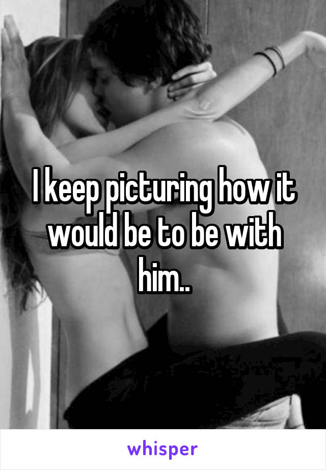 I keep picturing how it would be to be with him..