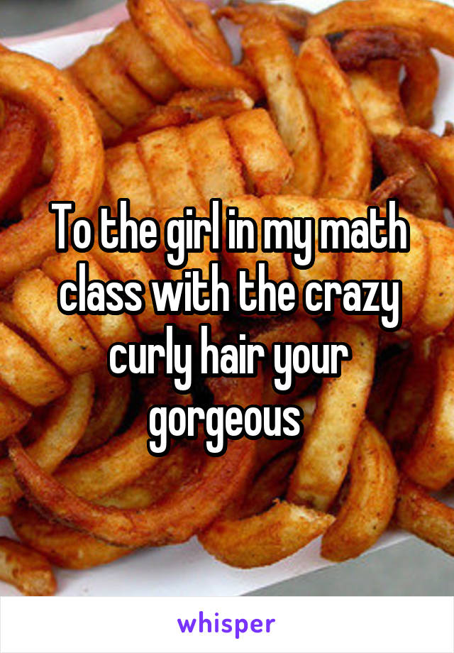 To the girl in my math class with the crazy curly hair your gorgeous 