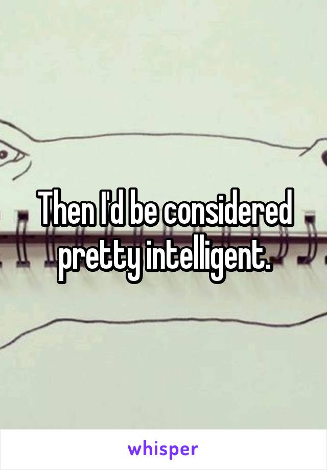 Then I'd be considered pretty intelligent.