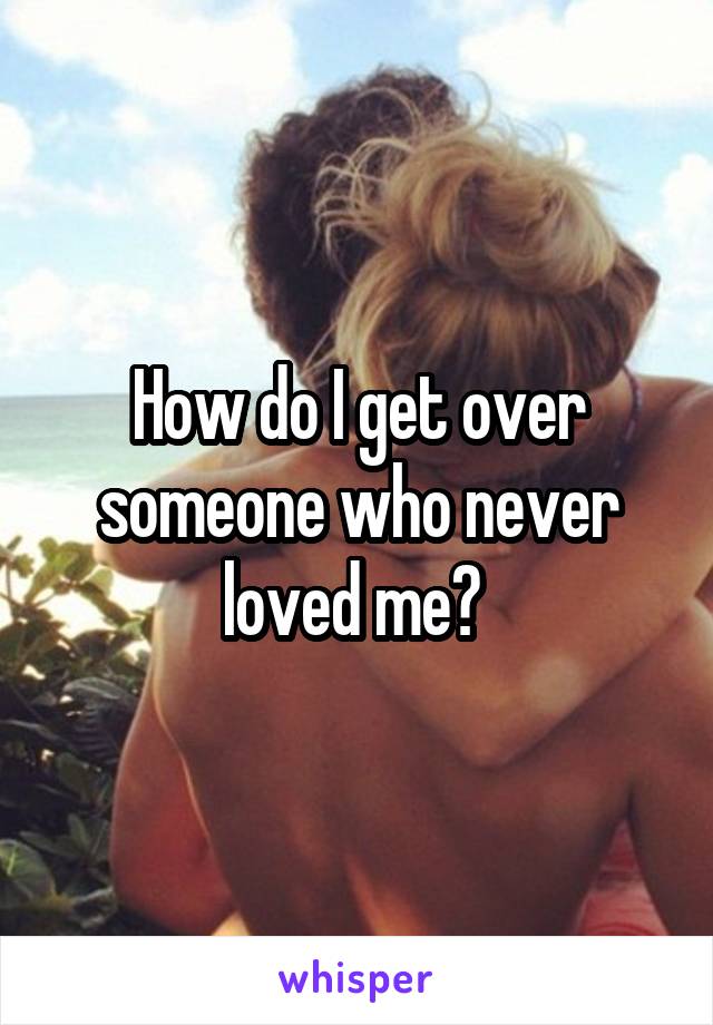 How do I get over someone who never loved me? 